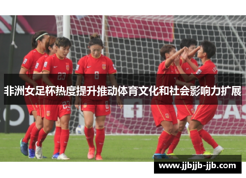 非洲女足杯热度提升推动体育文化和社会影响力扩展