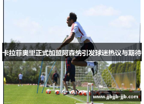卡拉菲奥里正式加盟阿森纳引发球迷热议与期待