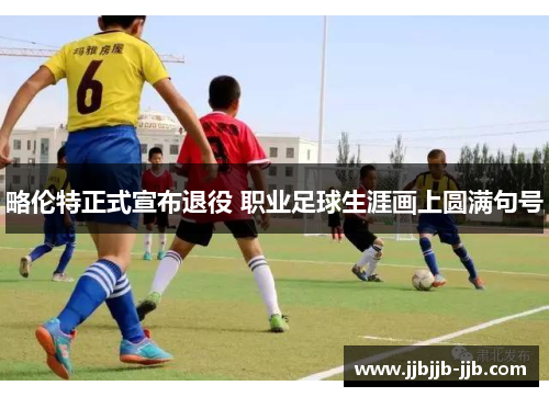 略伦特正式宣布退役 职业足球生涯画上圆满句号 略伦特正式宣布退役 职业足球生涯画上圆满句号