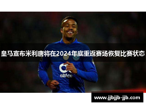 皇马宣布米利唐将在2024年底重返赛场恢复比赛状态 皇马宣布米利唐将在2024年底重返赛场恢复比赛状态