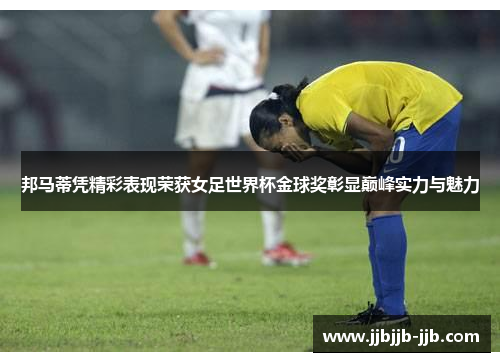 邦马蒂凭精彩表现荣获女足世界杯金球奖彰显巅峰实力与魅力
