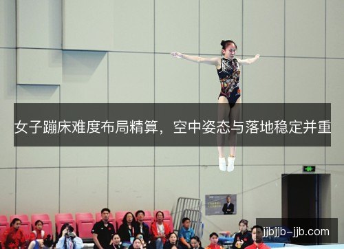 女子蹦床难度布局精算,空中姿态与落地稳定并重 女子蹦床难度布局精算,空中姿态与落地稳定并重
